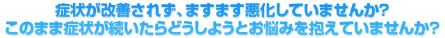 症状が改善されず、ますます悪化していませんか？ 　このまま症状が続いたらどうしようとお悩みを抱えていませんか？