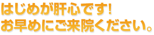 はじめが肝心です！ お早めにご来院してください。