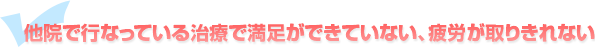 他院で行なっている治療で満足ができていない、疲労が取りきれない