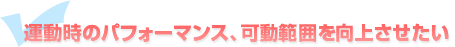 運動時のパフォーマンス、可動範囲を向上させたい